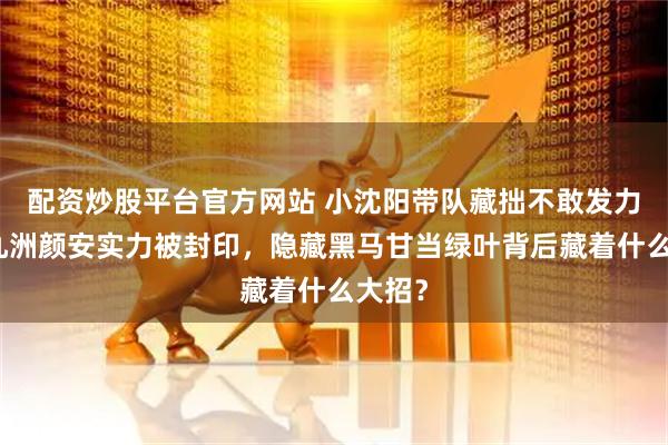 配资炒股平台官方网站 小沈阳带队藏拙不敢发力！唐九洲颜安实力被封印，隐藏黑马甘当绿叶背后藏着什么大招？