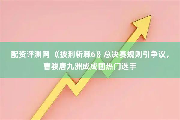 配资评测网 《披荆斩棘6》总决赛规则引争议，曹骏唐九洲成成团热门选手