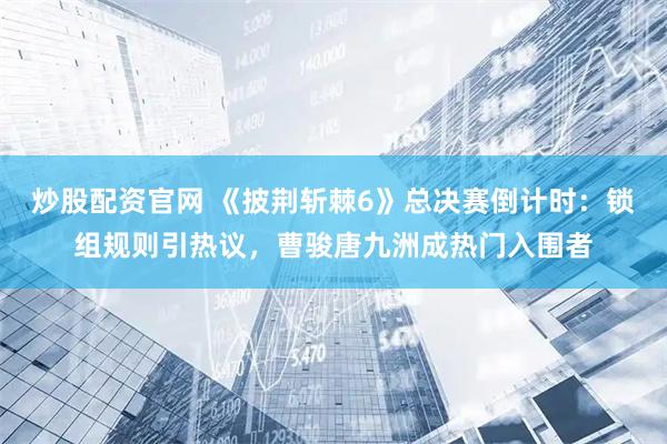 炒股配资官网 《披荆斩棘6》总决赛倒计时：锁组规则引热议，曹骏唐九洲成热门入围者